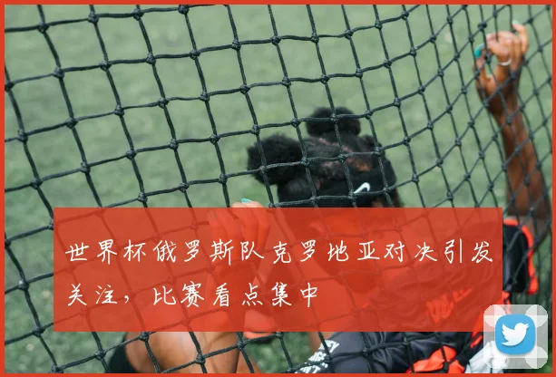 世界杯俄罗斯队克罗地亚对决引发关注，比赛看点集中