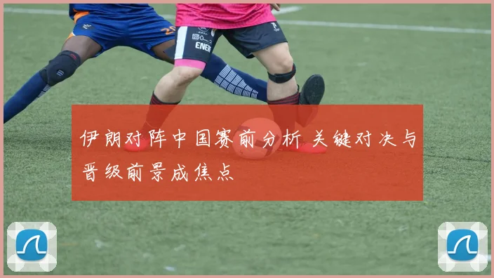 伊朗对阵中国赛前分析 关键对决与晋级前景成焦点
