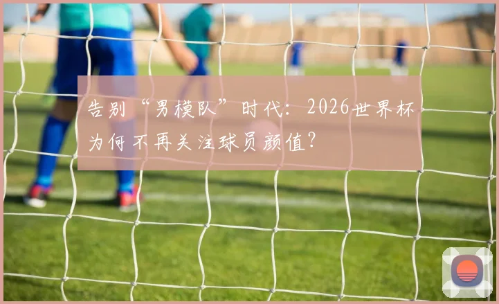告别“男模队”时代：2026世界杯为何不再关注球员颜值？
