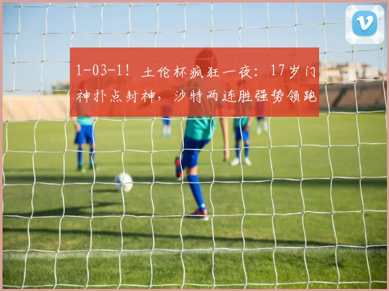 1-03-1！土伦杯疯狂一夜：17岁门神扑点封神，沙特两连胜强势领跑