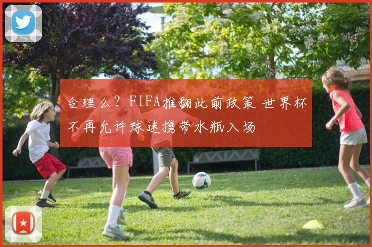 合理么？FIFA推翻此前政策 世界杯不再允许球迷携带水瓶入场
