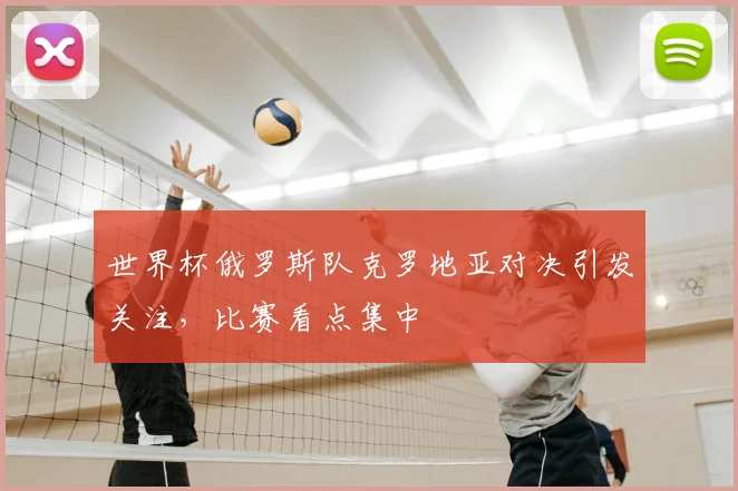 世界杯俄罗斯队克罗地亚对决引发关注，比赛看点集中
