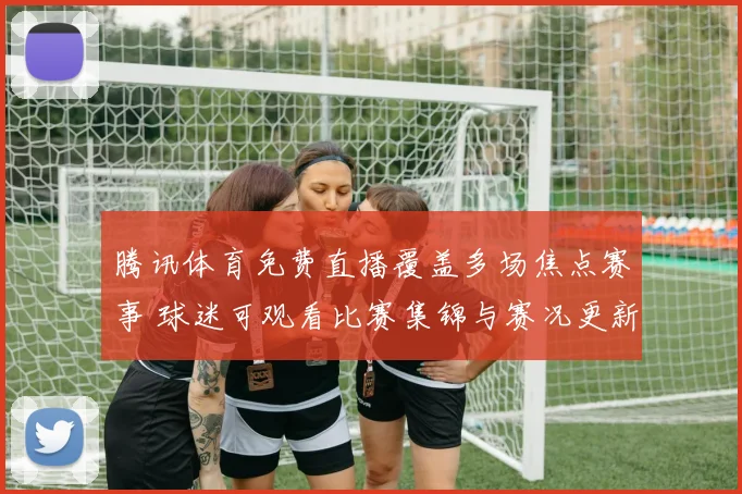 腾讯体育免费直播覆盖多场焦点赛事 球迷可观看比赛集锦与赛况更新