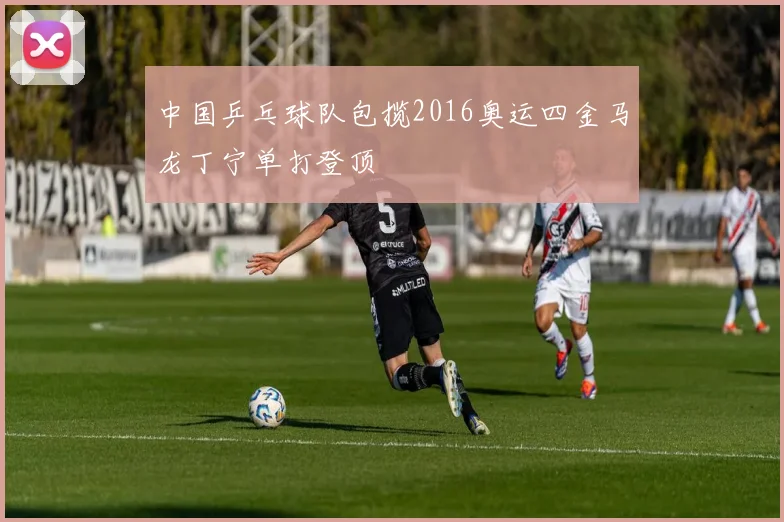 中国乒乓球队包揽2016奥运四金马龙丁宁单打登顶