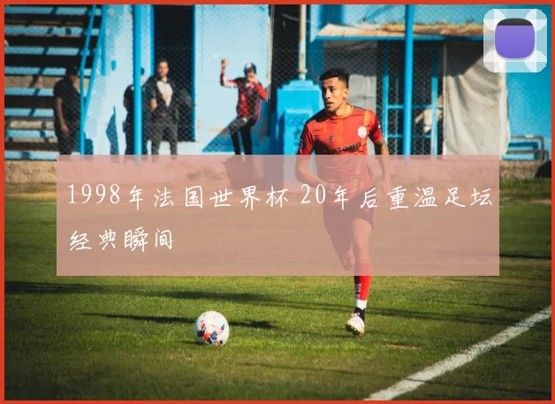 1998年法国世界杯 20年后重温足坛经典瞬间