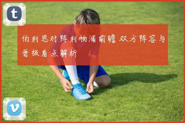 伯利恩对阵利物浦前瞻 双方阵容与晋级看点解析