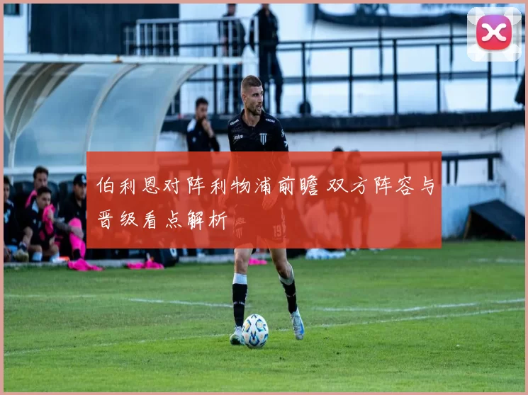 伯利恩对阵利物浦前瞻 双方阵容与晋级看点解析