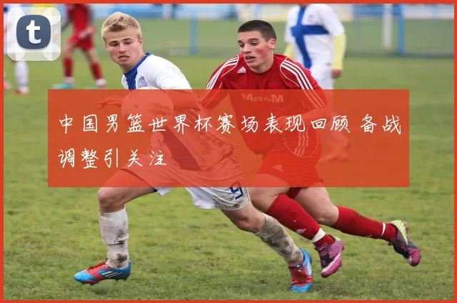 中国男篮世界杯赛场表现回顾 备战调整引关注