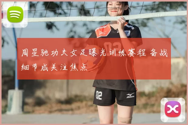 周星驰功夫女足曝光训练赛程 备战细节成关注焦点