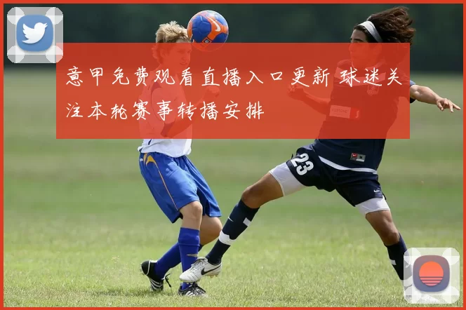 意甲免费观看直播入口更新 球迷关注本轮赛事转播安排