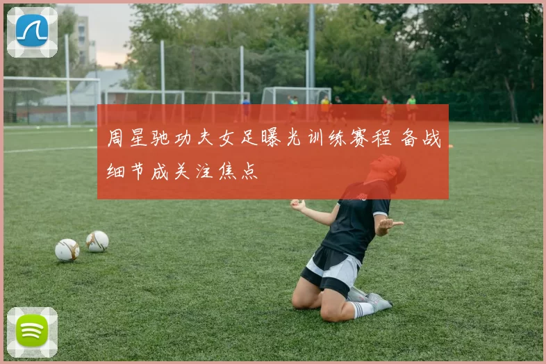 周星驰功夫女足曝光训练赛程 备战细节成关注焦点