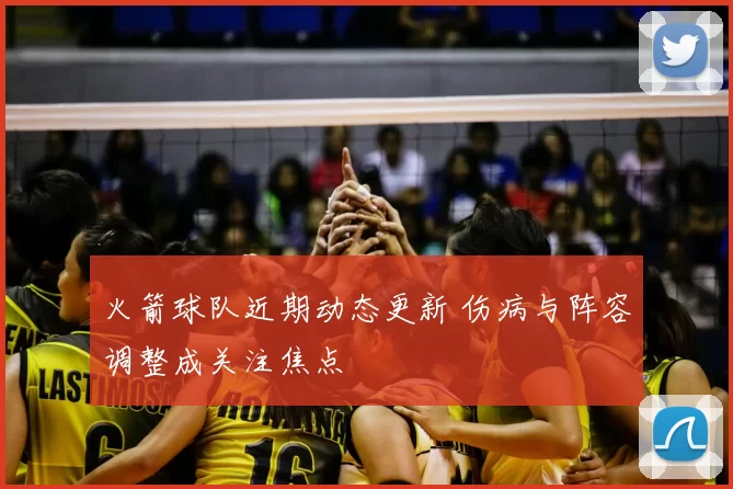 火箭球队近期动态更新 伤病与阵容调整成关注焦点
