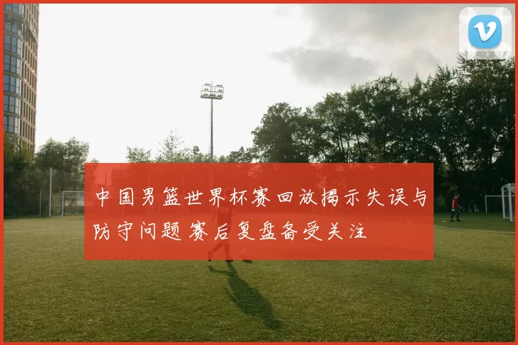 中国男篮世界杯赛回放揭示失误与防守问题 赛后复盘备受关注