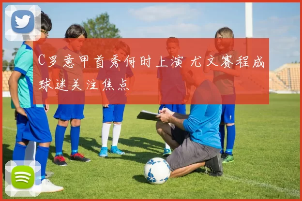 C罗意甲首秀何时上演 尤文赛程成球迷关注焦点