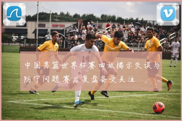 中国男篮世界杯赛回放揭示失误与防守问题 赛后复盘备受关注