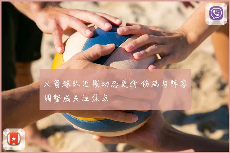 火箭球队近期动态更新 伤病与阵容调整成关注焦点