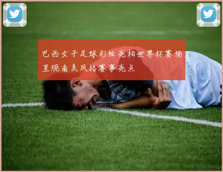 巴西女子足球彩绘亮相世界杯赛场呈现南美风格赛事亮点