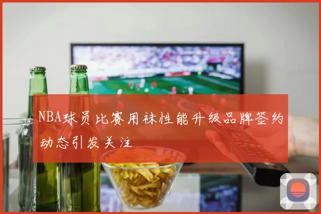 NBA球员比赛用袜性能升级品牌签约动态引发关注