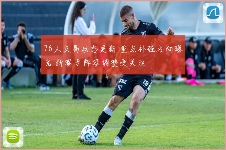 76人交易动态更新 重点补强方向曝光 新赛季阵容调整受关注